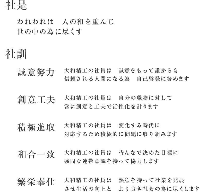 【社是】われわれは　人の和を重んじ　世の中の為に尽くす／【社訓】「誠意努力」大和精工の社員は　誠意をもって誰からも信頼される人間になる為　自己啓発に努めます／「創意工夫」大和精工の社員は　自分の職務に対して常に創意と工夫で活性化を計ります／「積極進取」大和精工の社員は　変化する時代に対応するため積極的に問題に取り組みます／「和合一致」大和精工の社員は　皆んなで決めた目標に強固な連帯意識を持って協力します／「繁栄奉仕」大和精工の社員は　熱意を持って社業を発展させ生活の向上と　より良き社会の為に尽くします